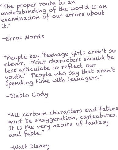 “The proper route to an understanding of the world is an examination of our errors about it.”

-Errol Morris


“People say ‘teenage girls aren’t so clever.  Your characters should be less articulate to reflect our youth.’  People who say that aren’t spending time with teenagers.”

-Diablo Cody


“All cartoon characters and fables must be exaggeration, caricatures.  It is the very nature of fantasy and fable.”

-Walt Disney



