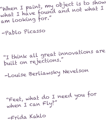 “When I paint, my object is to show what I have found and not what I am looking for.”

-Pablo Picasso



“I think all great innovations are built on rejections.”

-Louise Berliawsky Nevelson



“Feet, what do I need you for when I can Fly?”

-Frida Kahlo



